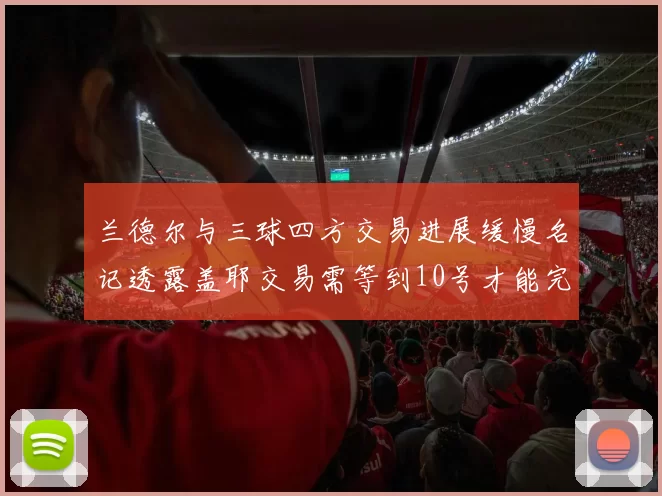 兰德尔与三球四方交易进展缓慢名记透露盖耶交易需等到10号才能完成