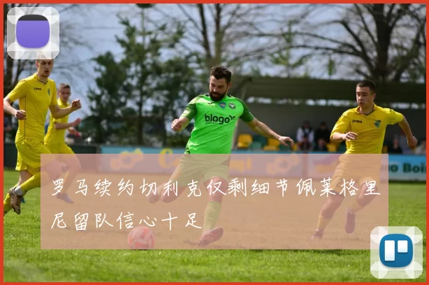 罗马续约切利克仅剩细节佩莱格里尼留队信心十足