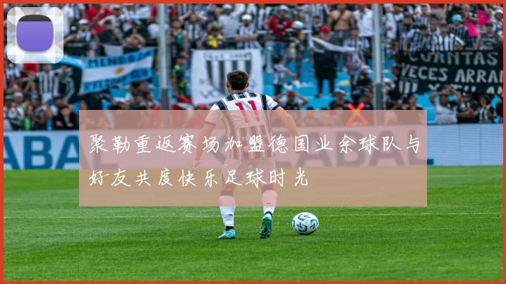 聚勒重返赛场加盟德国业余球队与好友共度快乐足球时光