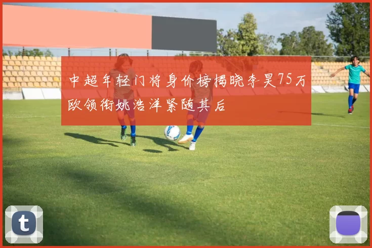 中超年轻门将身价榜揭晓李昊75万欧领衔姚浩洋紧随其后
