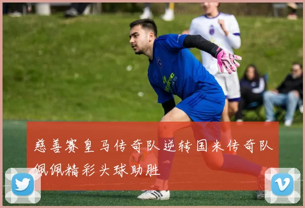 慈善赛皇马传奇队逆转国米传奇队佩佩精彩头球助胜
