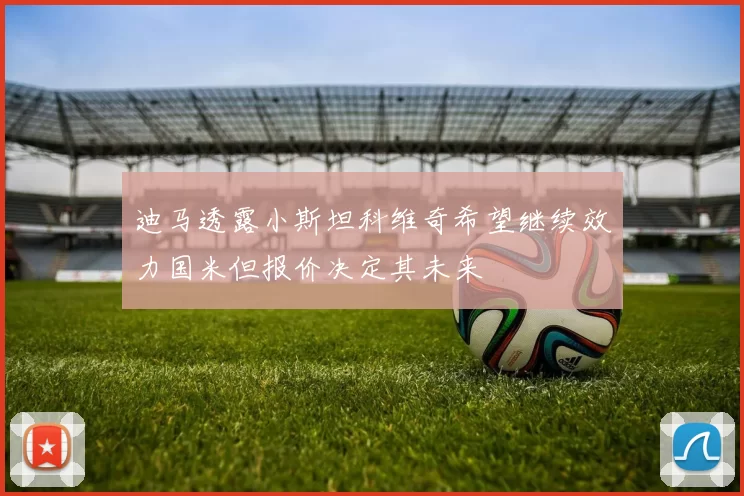 迪马透露小斯坦科维奇希望继续效力国米但报价决定其未来