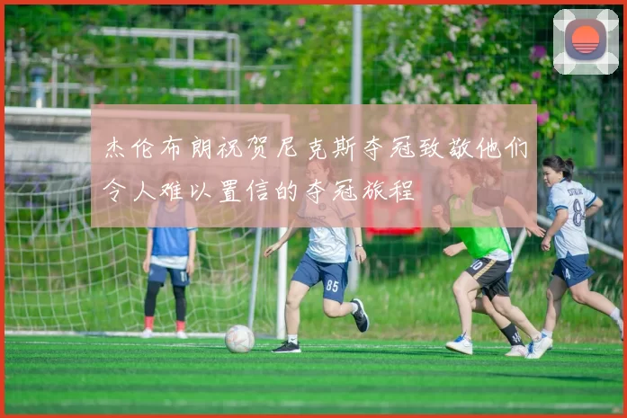 杰伦布朗祝贺尼克斯夺冠致敬他们令人难以置信的夺冠旅程